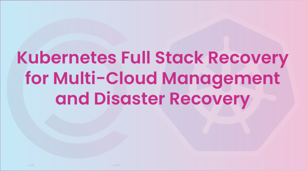 Kubernetes Full Stack Recovery for Multi-Cloud Management and Disaster Recovery