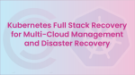 Kubernetes Full Stack Recovery for Multi-Cloud Management and Disaster Recovery